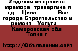 Изделия из гранита, мрамора, травертина и тд. › Цена ­ 1 000 - Все города Строительство и ремонт » Услуги   . Кемеровская обл.,Топки г.